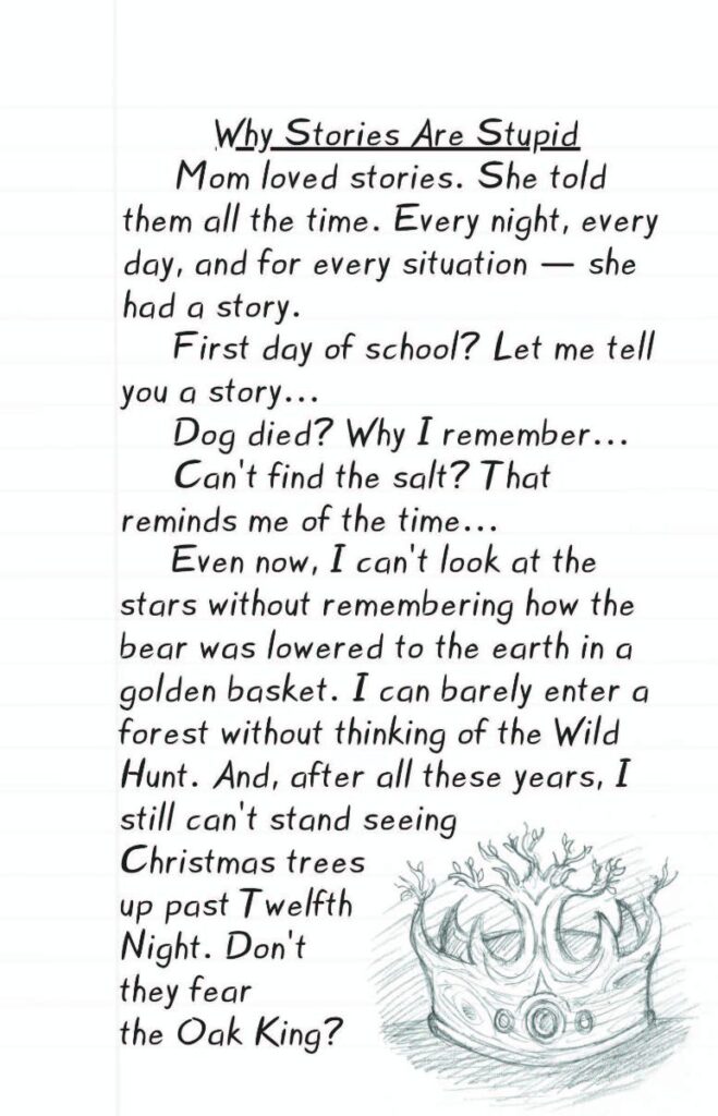 Wylde Wings Sample - Image of sketched oak crown with text:  Why Stories Are Stupid
Mom loved stories. She told them all the time. Every night, every day, and for every situation — she had a story. 
First day of school? Let me tell you a story…
Dog died? Why I remember when…
Can’t find the salt? That reminds me of the time…
Even now, I can’t look at the stars without remembering how the bear was lowered to the earth in a golden basket.  I can barely enter a forest without thinking of the Wild Hunt. And, after all these years, I still can’t stand seeing Christmas trees up past Twelfth Night. Don’t they fear the Oak King? 
